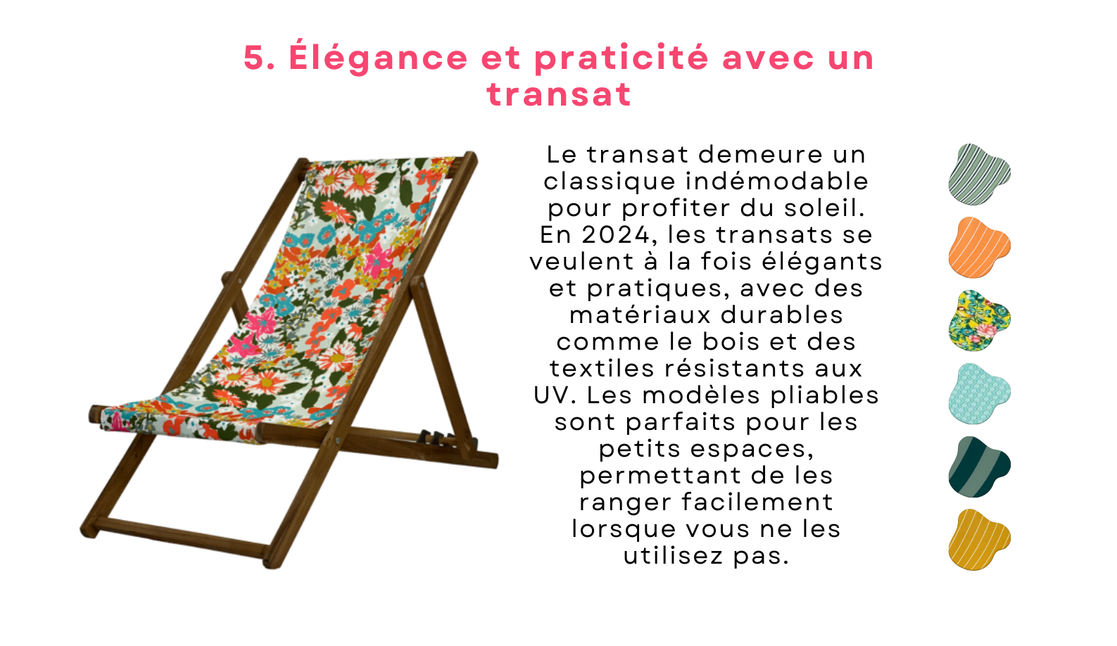 Le transat demeure un classique indémodable pour profiter du soleil. En 2024, les transats se veulent à la fois élégants et pratiques, avec des matériaux durables comme le bois et des textiles résistants aux UV. Les modèles pliables sont parfaits pour les petits espaces, permettant de les ranger facilement lorsque vous ne les utilisez pas.